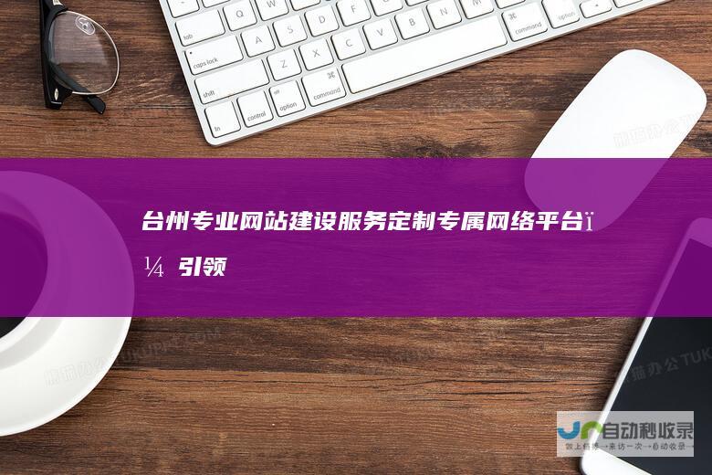 台州专业网站建设服务：定制专属网络平台，引领企业数字转型